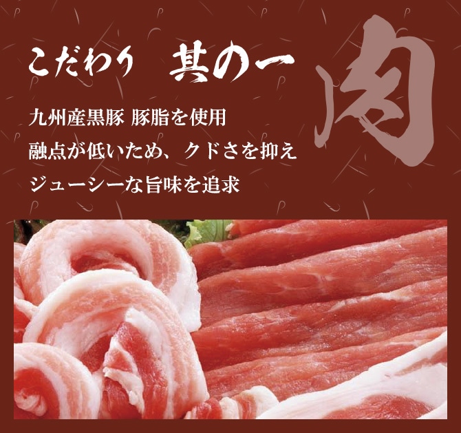 こだわりその1「肉」九州産黒豚 豚脂を使用 融点が低いため、クドさを抑え ジューシーな旨味を追求