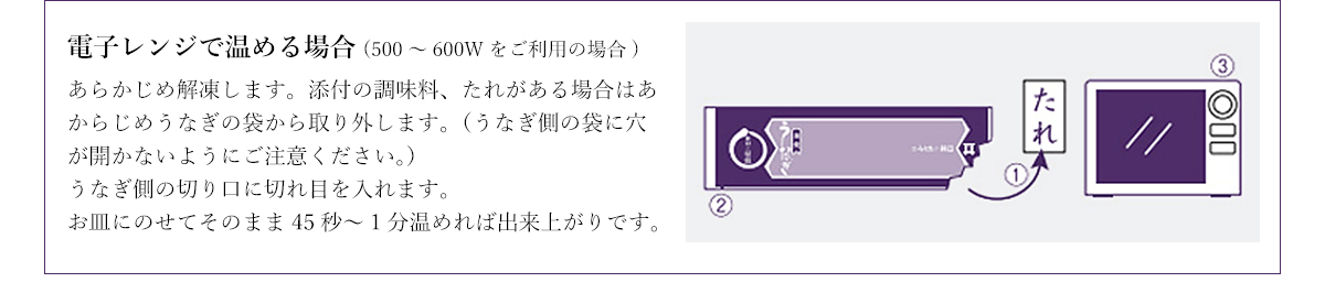 電子レンジで温める場合(500~600Wをご利用の場合) あらかじめ解凍します。添付の調味料、たれがある場合はあからじめうなぎの袋から取り外します。(うなぎ側の袋に穴が開かないようにご注意ください。)うなぎ側の切り口に切れ目を入れます。お皿にのせてそのまま45秒~1分温めれば出来上がりです。