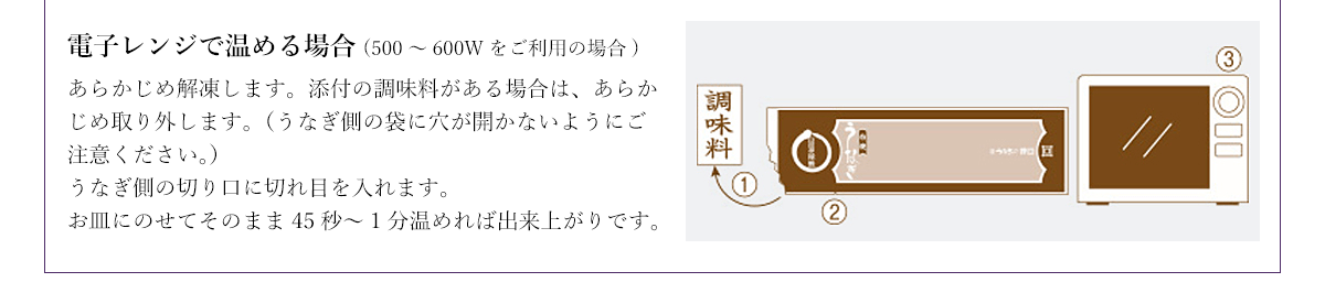 電子レンジで温める場合(500~600Wをご利用の場合) あらかじめ解凍します。添付の調味料がある場合は、あらかじめ取り外します。(うなぎ側の袋に穴が開かないようにご注意ください。)うなぎ側の切り口に切れ目を入れます。お皿にのせてそのまま45秒~1分温めれば出来上がりです。