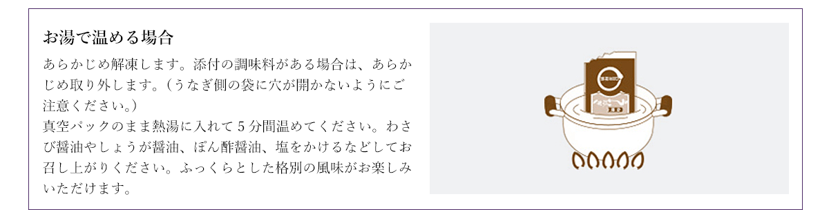 お湯で温める場合 あらかじめ解凍します。添付の調味料がある場合は、あらかじめ取り外します。(うなぎ側の袋に穴が開かないようにご注意ください。)真空パックのまま熱湯に入れて5分間温めてください。わさび醤油やしょうが醤油、ぽん酢醤油、塩をかけるなどしてお召し上がりください。ふっくらとした格別の風味がお楽しみいただけます。