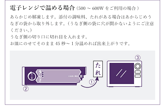 電子レンジで温める場合(500~600Wをご利用の場合) あらかじめ解凍します。添付の調味料、たれがある場合はあからじめうなぎの袋から取り外します。(うなぎ側の袋に穴が開かないようにご注意ください。)うなぎ側の切り口に切れ目を入れます。お皿にのせてそのまま45秒~1分温めれば出来上がりです。