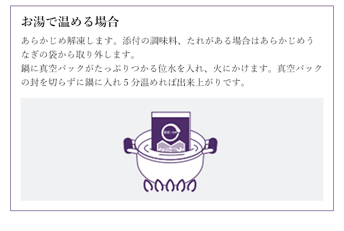 お湯で温める場合 あらかじめ解凍します。添付の調味料、たれがある場合はあらかじめうなぎの袋から取り外します。
鍋に真空パックがたっぷりつかる位水を入れ、火にかけます。真空パックの封を切らずに鍋に入れ5分温めれば出来上がりです。