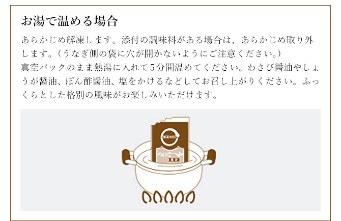 お湯で温める場合 あらかじめ解凍します。添付の調味料がある場合は、あらかじめ取り外します。(うなぎ側の袋に穴が開かないようにご注意ください。)真空パックのまま熱湯に入れて5分間温めてください。わさび醤油やしょうが醤油、ぽん酢醤油、塩をかけるなどしてお召し上がりください。ふっくらとした格別の風味がお楽しみいただけます。