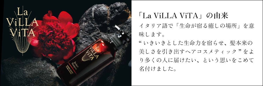 「La ViLLA ViTA」の由来 イタリア語で「生命が宿る癒しの場所」を意味します。“いきいきとした生命力を宿らせ、髪本来の美しさを引き出すヘアコスメティック”をより多くの人に届けたい、という思いをこめて名付けました。