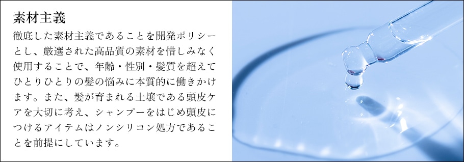 素材主義　徹底した素材主義であることを開発ポリシーとし、厳選された高品質の素材を惜しみなく使用することで、年齢・性別・髪質を超えてひとりひとりの髪の悩みに本質的に働きかけます。また、髪が育まれる土壌である頭皮ケアを大切に考え、シャンプーをはじめ頭皮につけるアイテムはノンシリコン処方であることを前提にしています。