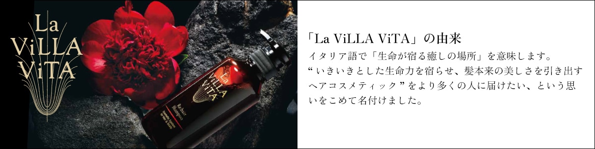 「La ViLLA ViTA」の由来 イタリア語で「生命が宿る癒しの場所」を意味します。“いきいきとした生命力を宿らせ、髪本来の美しさを引き出すヘアコスメティック”をより多くの人に届けたい、という思いをこめて名付けました。