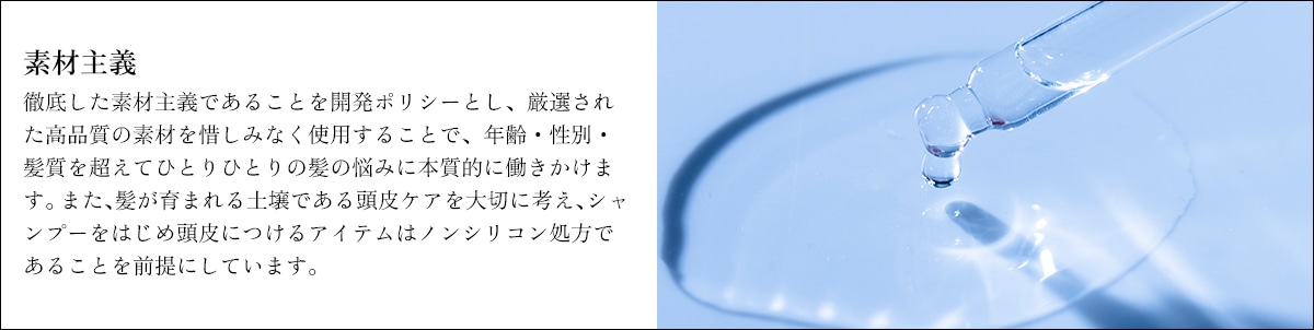 素材主義　徹底した素材主義であることを開発ポリシーとし、厳選された高品質の素材を惜しみなく使用することで、年齢・性別・髪質を超えてひとりひとりの髪の悩みに本質的に働きかけます。また、髪が育まれる土壌である頭皮ケアを大切に考え、シャンプーをはじめ頭皮につけるアイテムはノンシリコン処方であることを前提にしています。