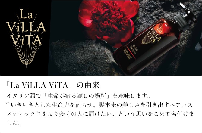 「La ViLLA ViTA」の由来 イタリア語で「生命が宿る癒しの場所」を意味します。“いきいきとした生命力を宿らせ、髪本来の美しさを引き出すヘアコスメティック”をより多くの人に届けたい、という思いをこめて名付けました。