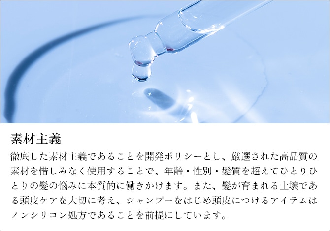 素材主義　徹底した素材主義であることを開発ポリシーとし、厳選された高品質の素材を惜しみなく使用することで、年齢・性別・髪質を超えてひとりひとりの髪の悩みに本質的に働きかけます。また、髪が育まれる土壌である頭皮ケアを大切に考え、シャンプーをはじめ頭皮につけるアイテムはノンシリコン処方であることを前提にしています。