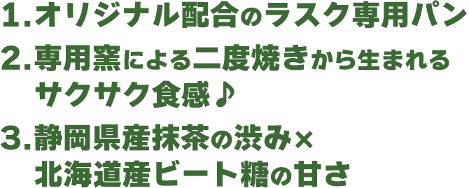 1.オリジナル配合のラスク専用パン 2.専用窯による二度焼きから生まれるサクサク食感♪ 3.静岡県産抹茶の渋み×北海道産ビートの甘さ