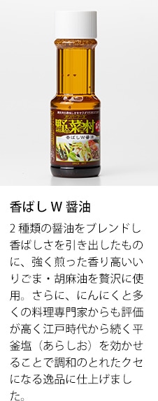 香ばしW醤油　2種類の醤油をブレンドし香ばしさを引き出したものに、強く煎った香り高いいりごま・胡麻油を贅沢に使用。さらに、にんにくと多くの料理専門家からも評価が高く江戸時代から続く平釜塩（あらしお）を効かせることで調和のとれたクセになる逸品に仕上げました。