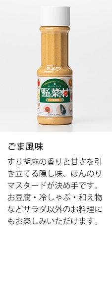 ごま風味　すり胡麻の香りと甘さを引き立てる隠し味、ほんのりマスタードが決め手です。お豆腐・冷しゃぶ・和え物などサラダ以外のお料理にもお楽しみいただけます。