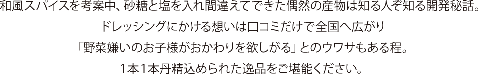 和風スパイスを考案中、砂糖と塩を入れ間違えてできた偶然の産物は知る人ぞ知る開発秘話。
ドレッシングにかける想いは口コミだけで全国へ広がり「野菜嫌いのお子様がおかわりを欲しがる」とのウワサもある程。
１本１本丹精込められた逸品をご堪能ください。