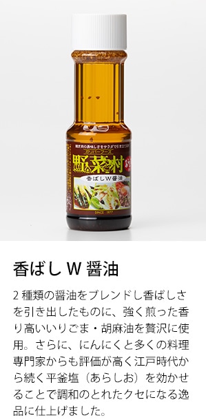 香ばしW醤油　2種類の醤油をブレンドし香ばしさを引き出したものに、強く煎った香り高いいりごま・胡麻油を贅沢に使用。さらに、にんにくと多くの料理専門家からも評価が高く江戸時代から続く平釜塩（あらしお）を効かせることで調和のとれたクセになる逸品に仕上げました。