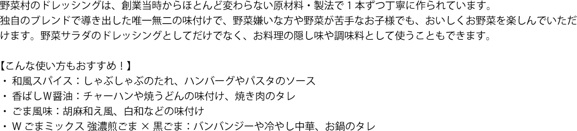 野菜村のドレッシングは、創業当時からほとんど変わらない原材料・製法で1本ずつ丁寧に作られています。
独自のブレンドで導き出した唯一無二の味付けで、野菜嫌いな方や野菜が苦手なお子様でも、おいしくお野菜を楽しんでいただけます。野菜サラダのドレッシングとしてだけでなく、お料理の隠し味や調味料として使うこともできます。

【こんな使い方もおすすめ！】
 ・  和風スパイス：しゃぶしゃぶのたれ、ハンバーグやパスタのソース
 ・  香ばしＷ醤油：チャーハンや焼うどんの味付け、焼き肉のタレ
 ・  ごま風味：胡麻和え風、白和などの味付け
 ・  Wごまミックス 強濃煎ごま×黒ごま：バンバンジーや冷やし中華、お鍋のタレ