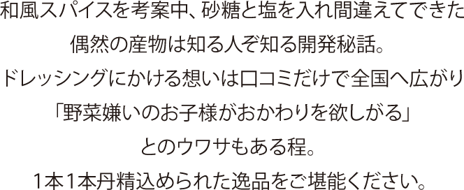 和風スパイスを考案中、砂糖と塩を入れ間違えてできた偶然の産物は知る人ぞ知る開発秘話。
ドレッシングにかける想いは口コミだけで全国へ広がり「野菜嫌いのお子様がおかわりを欲しがる」とのウワサもある程。
１本１本丹精込められた逸品をご堪能ください。