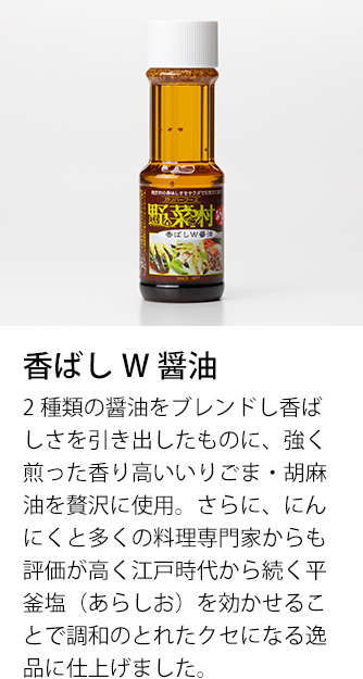 香ばしW醤油　2種類の醤油をブレンドし香ばしさを引き出したものに、強く煎った香り高いいりごま・胡麻油を贅沢に使用。さらに、にんにくと多くの料理専門家からも評価が高く江戸時代から続く平釜塩（あらしお）を効かせることで調和のとれたクセになる逸品に仕上げました。