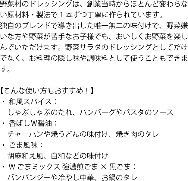 野菜村のドレッシングは、創業当時からほとんど変わらない原材料・製法で1本ずつ丁寧に作られています。
独自のブレンドで導き出した唯一無二の味付けで、野菜嫌いな方や野菜が苦手なお子様でも、おいしくお野菜を楽しんでいただけます。野菜サラダのドレッシングとしてだけでなく、お料理の隠し味や調味料として使うこともできます。

【こんな使い方もおすすめ！】
 ・  和風スパイス：しゃぶしゃぶのたれ、ハンバーグやパスタのソース
 ・  香ばしＷ醤油：チャーハンや焼うどんの味付け、焼き肉のタレ
 ・  ごま風味：胡麻和え風、白和などの味付け
 ・  Wごまミックス 強濃煎ごま×黒ごま：バンバンジーや冷やし中華、お鍋のタレ